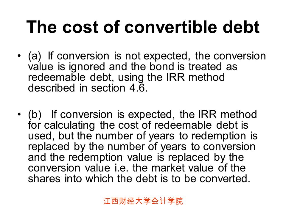 江西财经大学会计学院 The cost of convertible debt (a) If conversion is not expected, the conversion value is ignored and the bond is treated as redeemable debt, using the IRR method described in section 4.6.