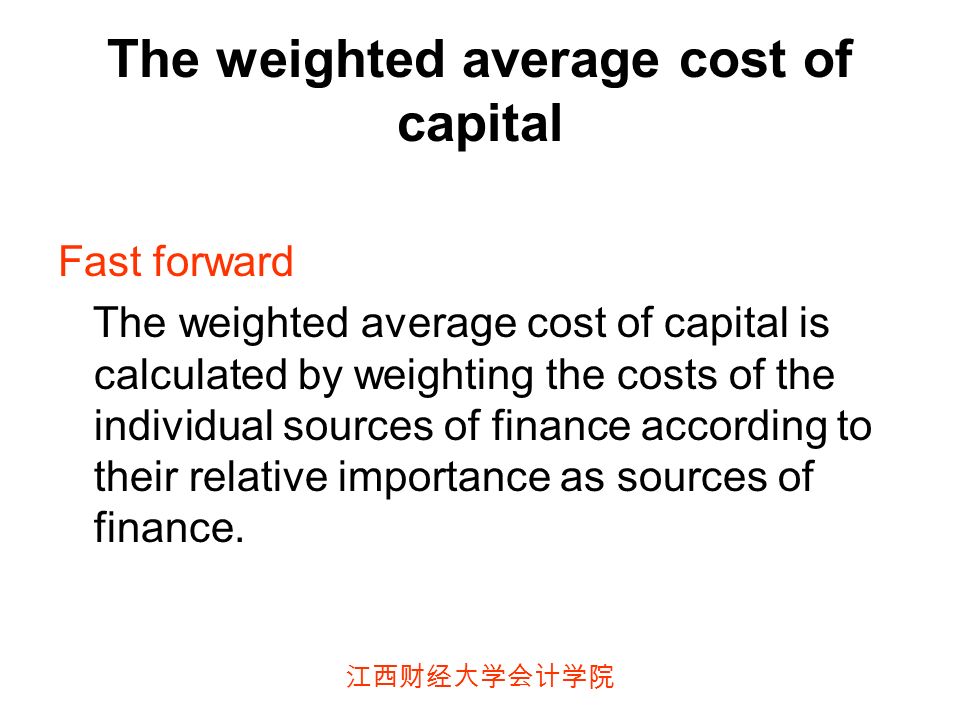 江西财经大学会计学院 The weighted average cost of capital Fast forward The weighted average cost of capital is calculated by weighting the costs of the individual sources of finance according to their relative importance as sources of finance.