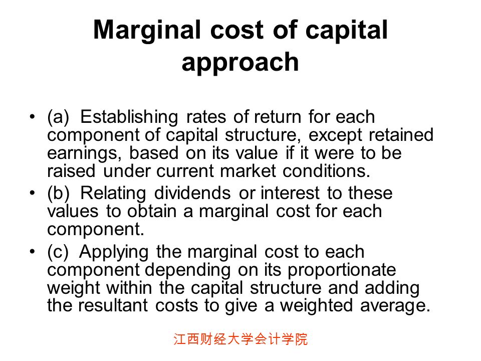江西财经大学会计学院 Marginal cost of capital approach (a) Establishing rates of return for each component of capital structure, except retained earnings, based on its value if it were to be raised under current market conditions.