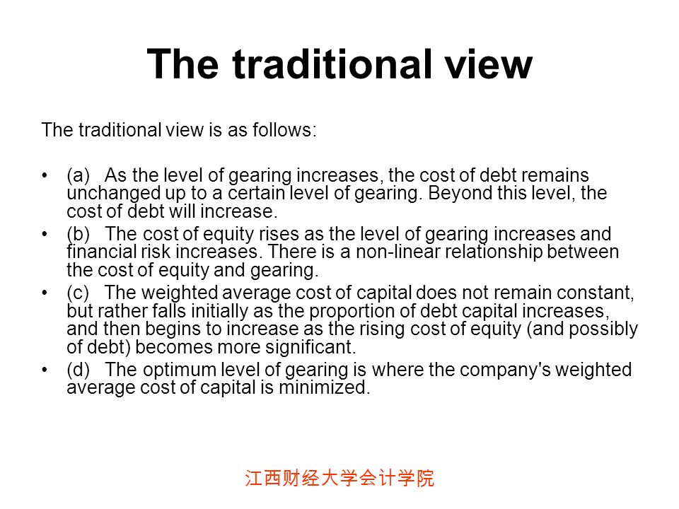 江西财经大学会计学院 The traditional view The traditional view is as follows: (a) As the level of gearing increases, the cost of debt remains unchanged up to a certain level of gearing.