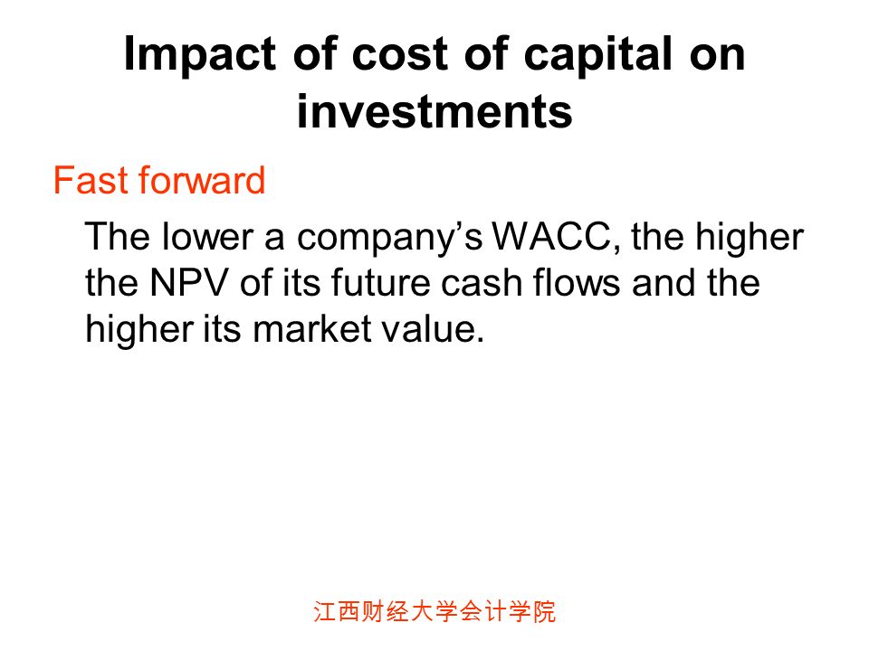 江西财经大学会计学院 Impact of cost of capital on investments Fast forward The lower a company’s WACC, the higher the NPV of its future cash flows and the higher its market value.