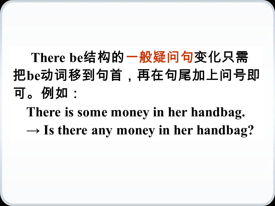 There be 结构的一般疑问句变化只需 把 be 动词移到句首，再在句尾加上问号即 可。例如： There is some money in her handbag.