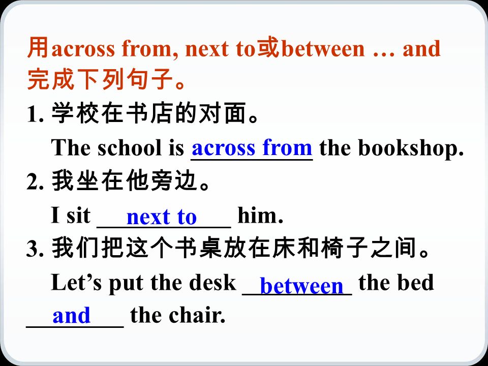 用 across from, next to 或 between … and 完成下列句子。 1. 学校在书店的对面。 The school is __________ the bookshop.