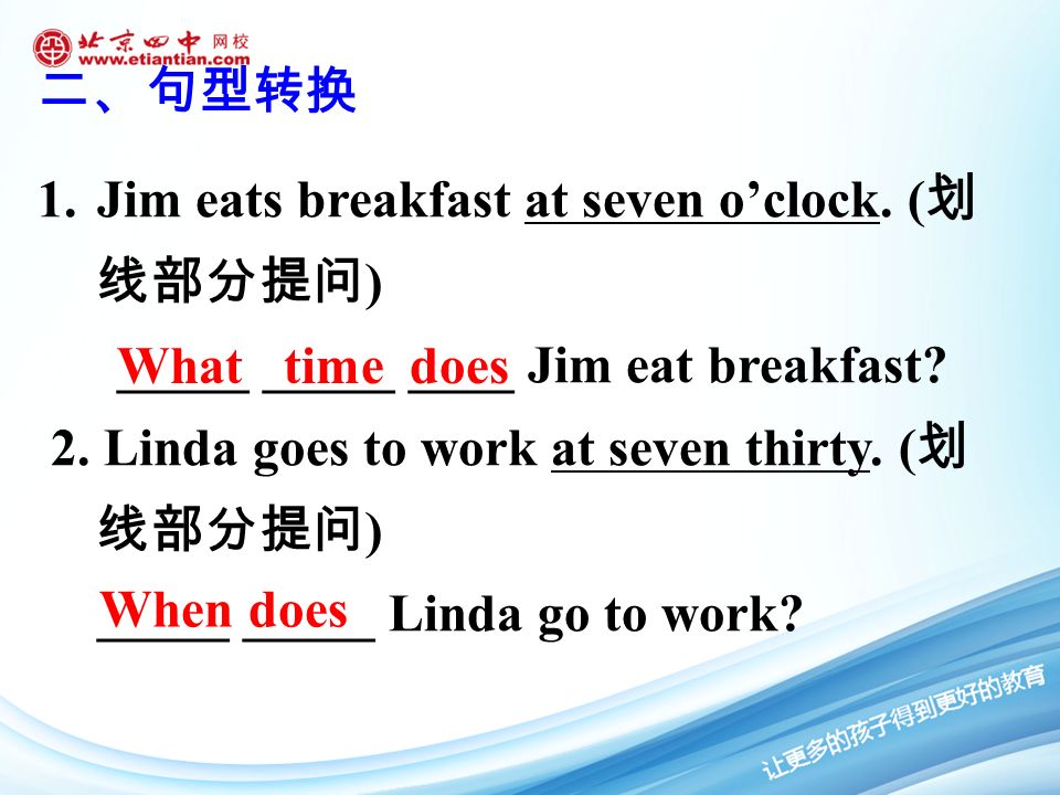 1.Jim eats breakfast at seven o’clock. ( 划 线部分提问 ) _____ _____ ____ Jim eat breakfast.