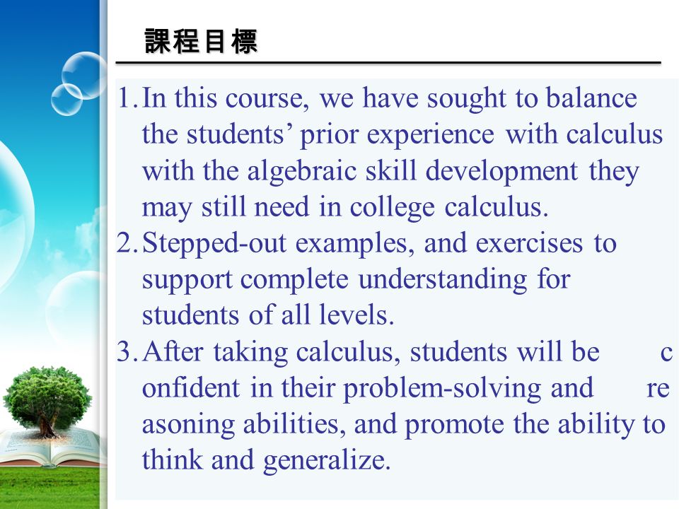 課程目標 1.In this course, we have sought to balance the students’ prior experience with calculus with the algebraic skill development they may still need in college calculus.