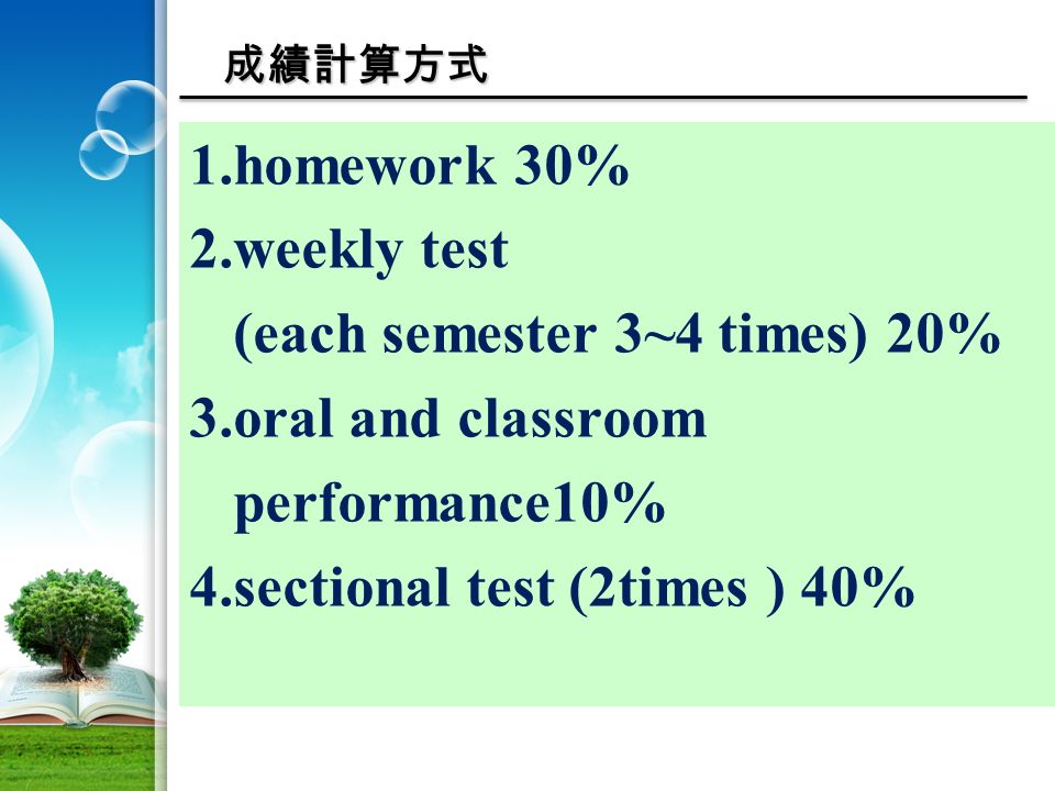 成績計算方式 1.homework 30% 2.weekly test (each semester 3~4 times) 20% 3.oral and classroom performance10% 4.sectional test (2times ) 40%