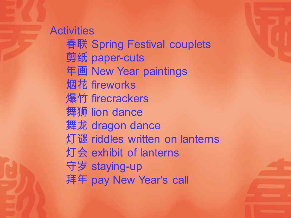 Activities 春联 Spring Festival couplets 剪纸 paper-cuts 年画 New Year paintings 烟花 fireworks 爆竹 firecrackers 舞狮 lion dance 舞龙 dragon dance 灯谜 riddles written on lanterns 灯会 exhibit of lanterns 守岁 staying-up 拜年 pay New Year s call