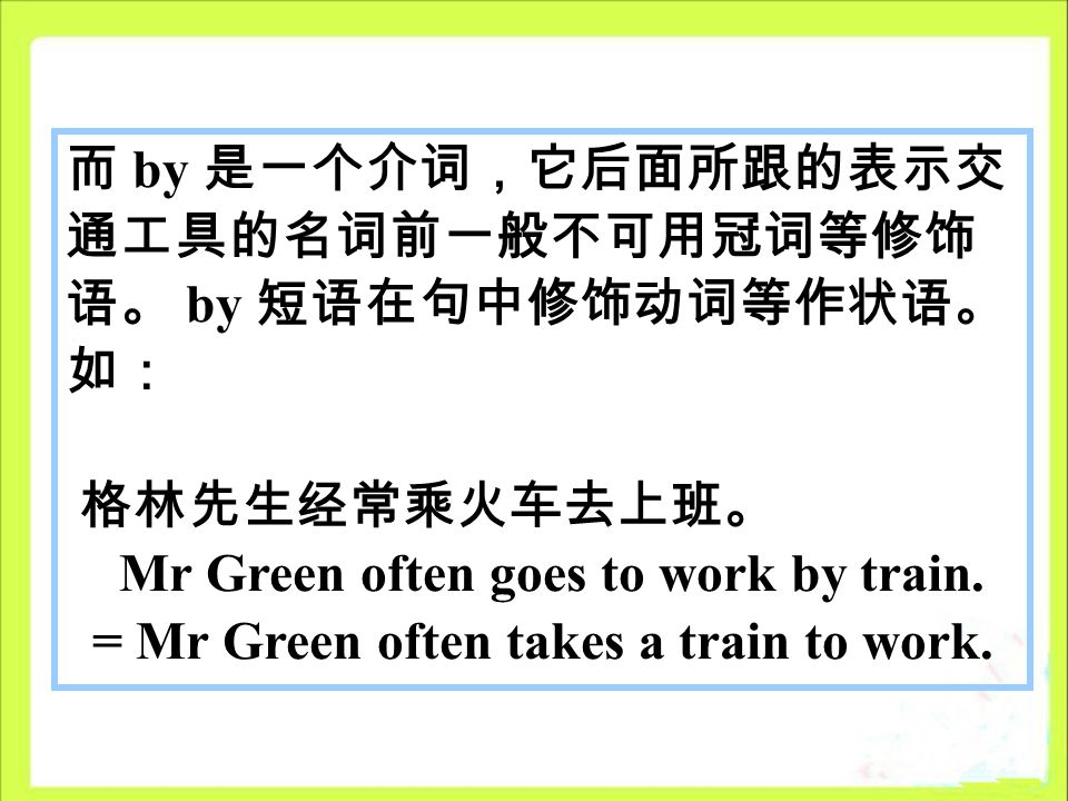 而 by 是一个介词，它后面所跟的表示交 通工具的名词前一般不可用冠词等修饰 语。 by 短语在句中修饰动词等作状语。 如： 格林先生经常乘火车去上班。 Mr Green often goes to work by train.