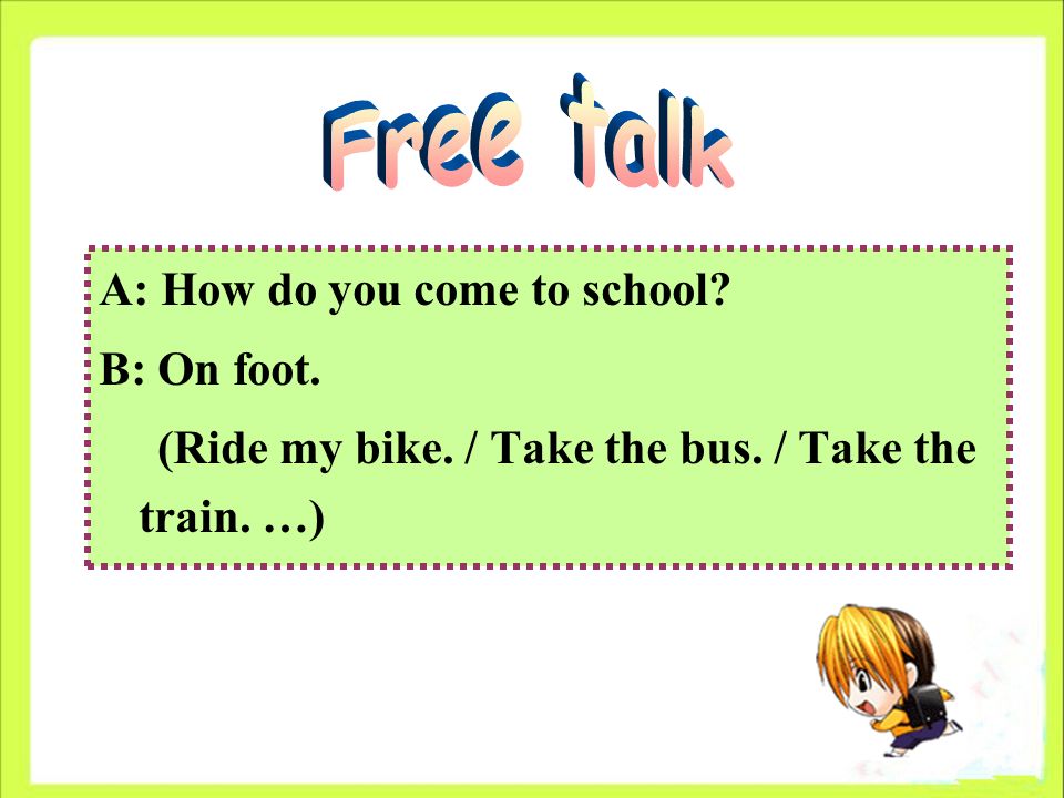 A: How do you come to school B: On foot. (Ride my bike. / Take the bus. / Take the train. …)