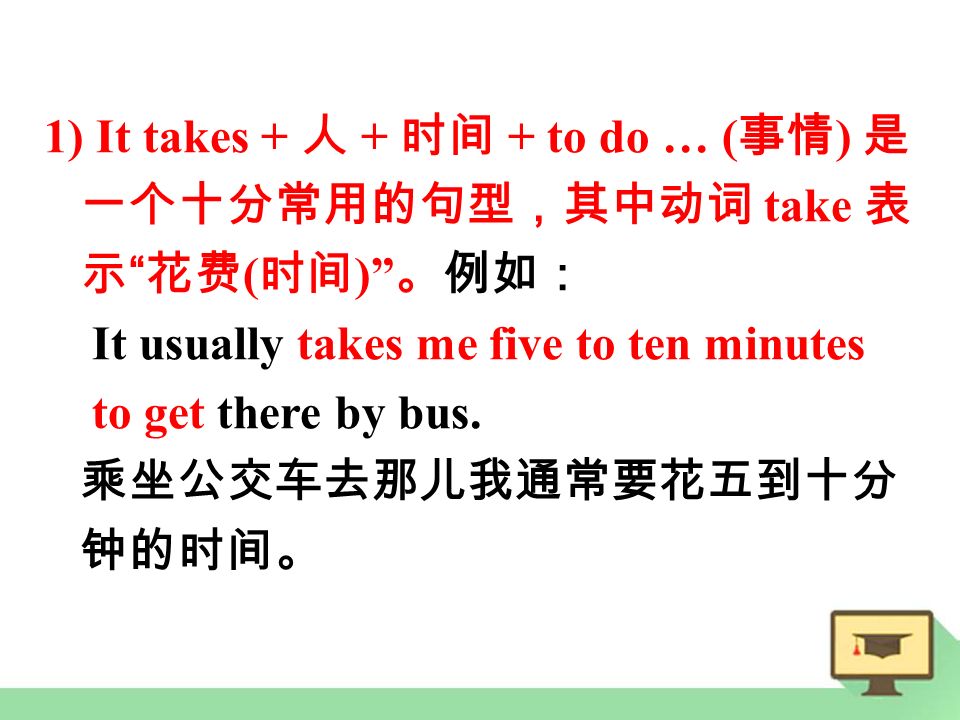 1) It takes + 人 + 时间 + to do … ( 事情 ) 是 一个十分常用的句型，其中动词 take 表 示 花费 ( 时间 ) 。例如： It usually takes me five to ten minutes to get there by bus.