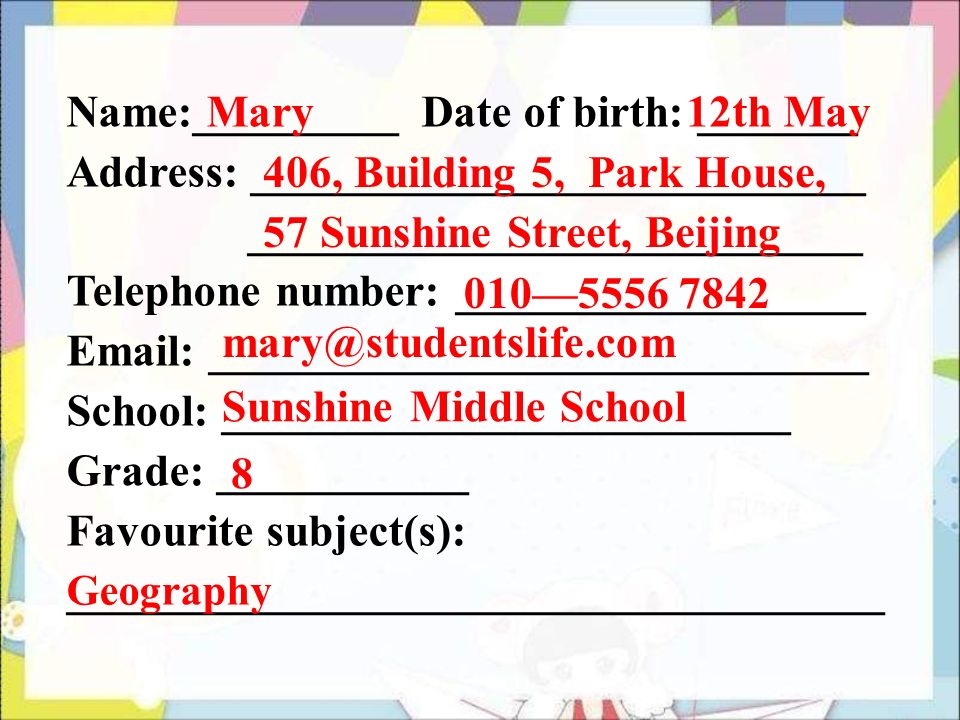 Name:_________ Date of birth: _______ Address: ___________________________ ___________________________ Telephone number: __________________   _____________________________ School: _________________________ Grade: ___________ Favourite subject(s): ____________________________________ Mary 12th May 406, Building 5, Park House, 57 Sunshine Street, Beijing 010— Sunshine Middle School 8 Geography