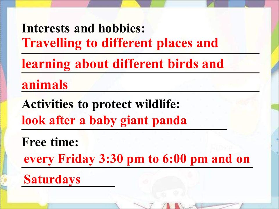 Interests and hobbies: ____________________________________ Activities to protect wildlife: _______________________________ Free time: ___________________________________ ______________ Travelling to different places and learning about different birds and animals look after a baby giant panda every Friday 3:30 pm to 6:00 pm and on Saturdays