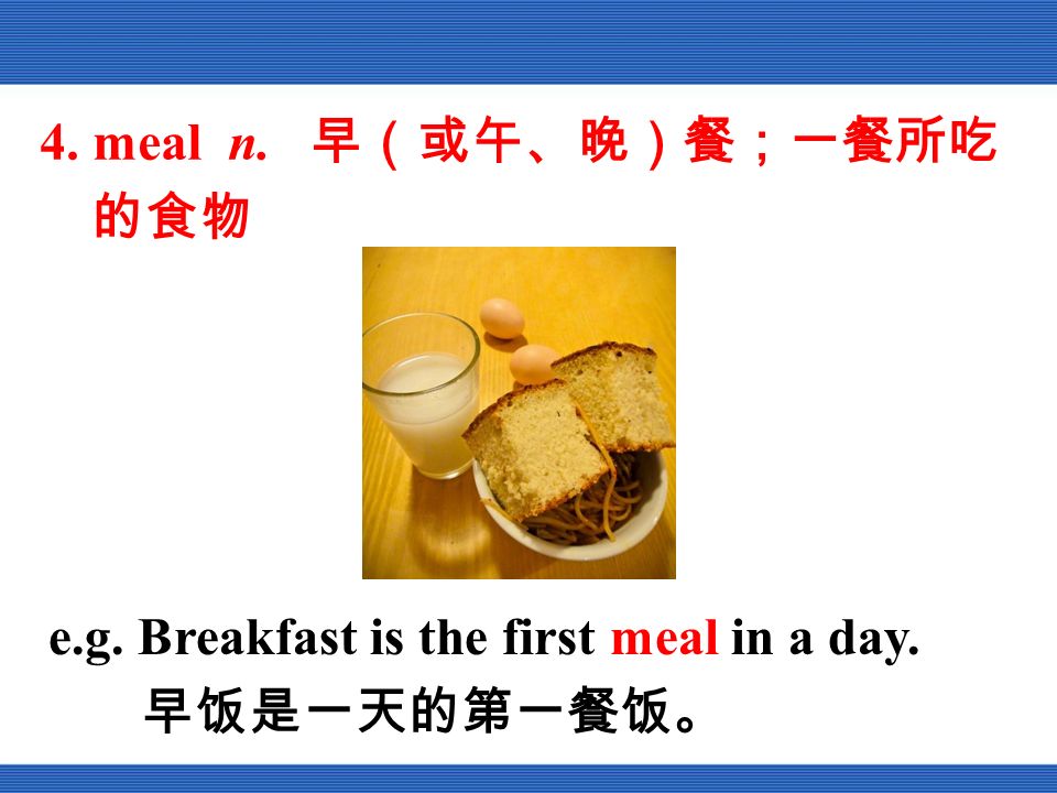 4. meal n. 早（或午、晚）餐；一餐所吃 的食物 e.g. Breakfast is the first meal in a day. 早饭是一天的第一餐饭。