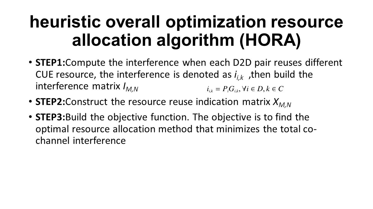 heuristic overall optimization resource allocation algorithm (HORA) STEP1:Compute the interference when each D2D pair reuses different CUE resource, the interference is denoted as i i,k,then build the interference matrix I M,N STEP2:Construct the resource reuse indication matrix X M,N STEP3:Build the objective function.