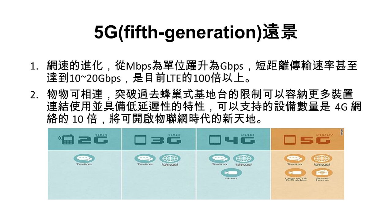 5G(fifth-generation) 遠景 1. 網速的進化，從 Mbps 為單位躍升為 Gbps ，短距離傳輸速率甚至 達到 10~20Gbps ，是目前 LTE 的 100 倍以上。 2.