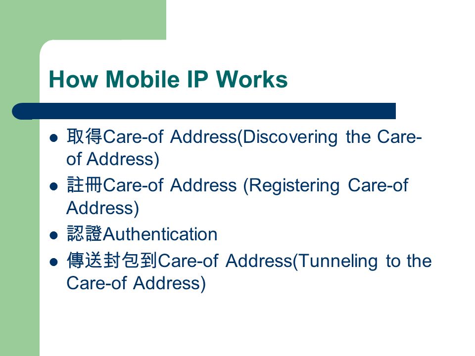 How Mobile IP Works 取得 Care-of Address(Discovering the Care- of Address) 註冊 Care-of Address (Registering Care-of Address) 認證 Authentication 傳送封包到 Care-of Address(Tunneling to the Care-of Address)